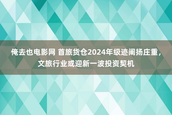 俺去也电影网 首旅货仓2024年级迹阐扬庄重，文旅行业或迎新一波投资契机