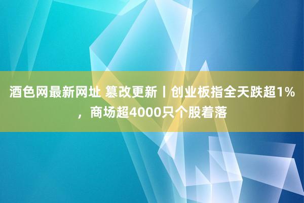 酒色网最新网址 篡改更新丨创业板指全天跌超1%，商场超4000只个股着落