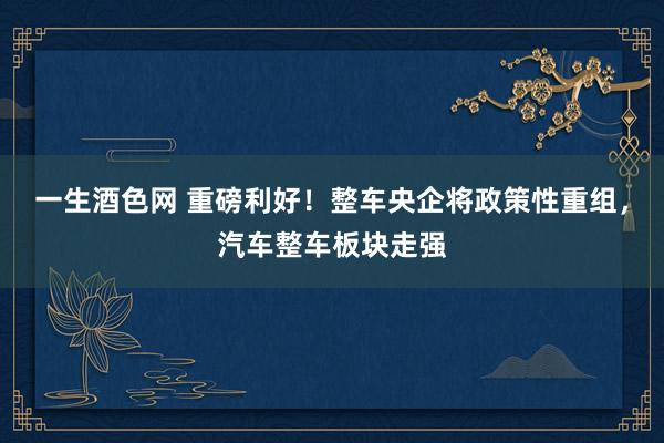 一生酒色网 重磅利好！整车央企将政策性重组，汽车整车板块走强