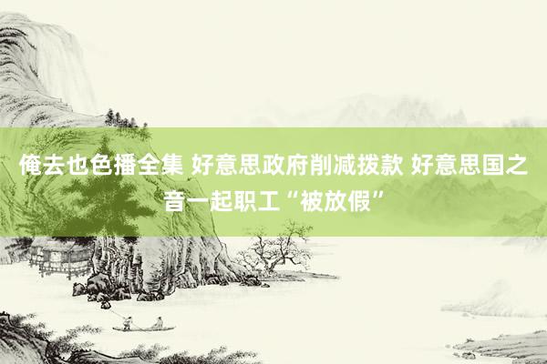 俺去也色播全集 好意思政府削减拨款 好意思国之音一起职工“被放假”