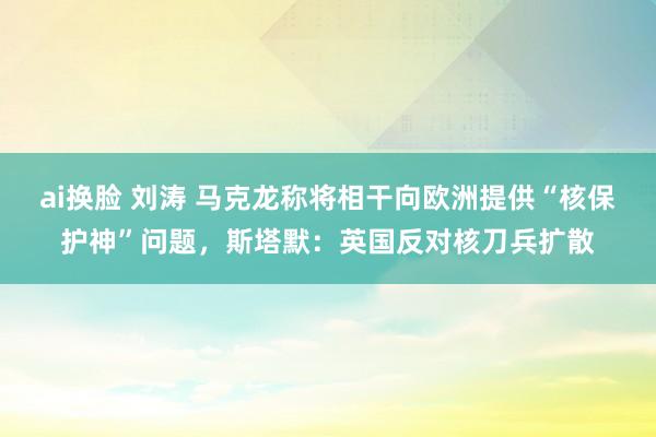ai换脸 刘涛 马克龙称将相干向欧洲提供“核保护神”问题，斯塔默：英国反对核刀兵扩散