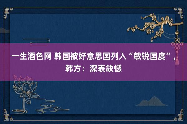 一生酒色网 韩国被好意思国列入“敏锐国度”，韩方：深表缺憾