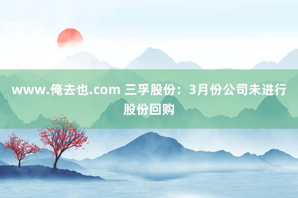 www.俺去也.com 三孚股份：3月份公司未进行股份回购