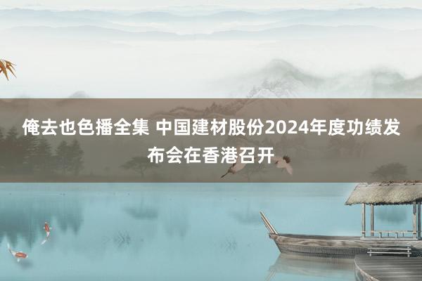 俺去也色播全集 中国建材股份2024年度功绩发布会在香港召开