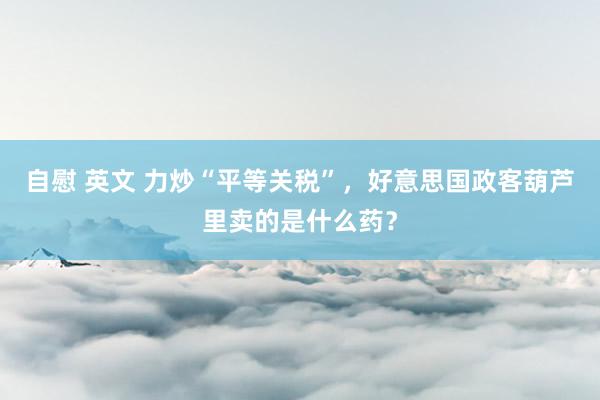 自慰 英文 力炒“平等关税”，好意思国政客葫芦里卖的是什么药？