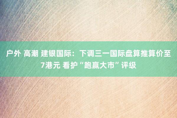 户外 高潮 建银国际：下调三一国际盘算推算价至7港元 看护“跑赢大市”评级