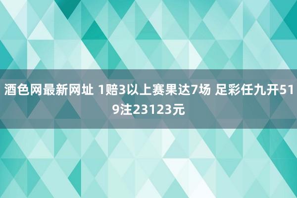 酒色网最新网址 1赔3以上赛果达7场 足彩任九开519注23123元