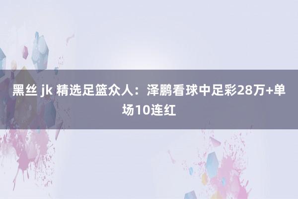 黑丝 jk 精选足篮众人：泽鹏看球中足彩28万+单场10连红