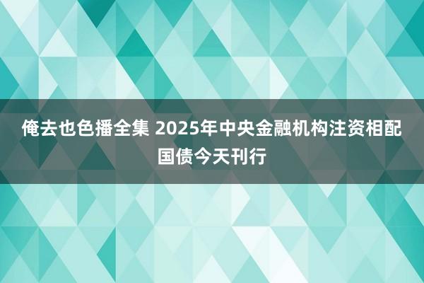 俺去也色播全集 2025年中央金融机构注资相配国债今天刊行