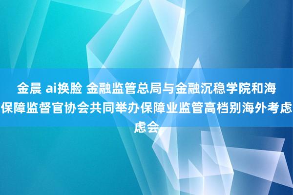 金晨 ai换脸 金融监管总局与金融沉稳学院和海外保障监督官协会共同举办保障业监管高档别海外考虑会