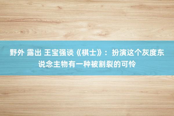 野外 露出 王宝强谈《棋士》：扮演这个灰度东说念主物有一种被割裂的可怜