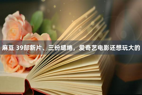 麻豆 39部新片、三份缱绻，爱奇艺电影还想玩大的
