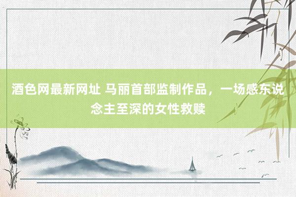 酒色网最新网址 马丽首部监制作品，一场感东说念主至深的女性救赎