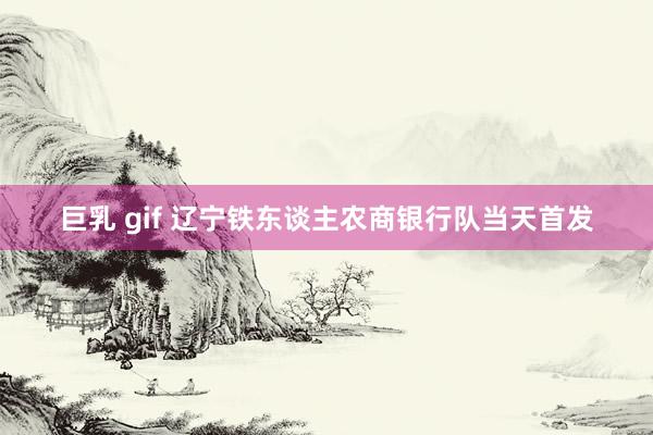 巨乳 gif 辽宁铁东谈主农商银行队当天首发