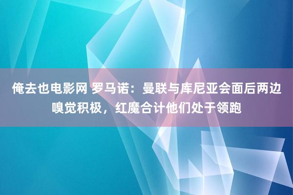 俺去也电影网 罗马诺：曼联与库尼亚会面后两边嗅觉积极，红魔合计他们处于领跑