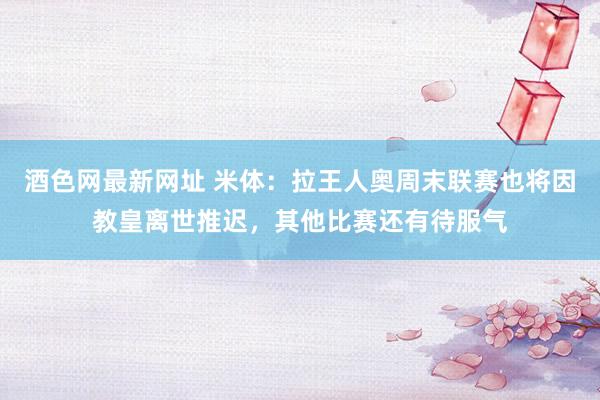 酒色网最新网址 米体：拉王人奥周末联赛也将因教皇离世推迟，其他比赛还有待服气