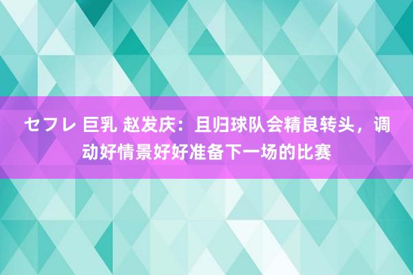 セフレ 巨乳 赵发庆：且归球队会精良转头，调动好情景好好准备下一场的比赛