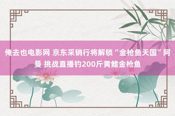 俺去也电影网 京东采销行将解锁“金枪鱼天国”阿曼 挑战直播钓200斤黄鳍金枪鱼