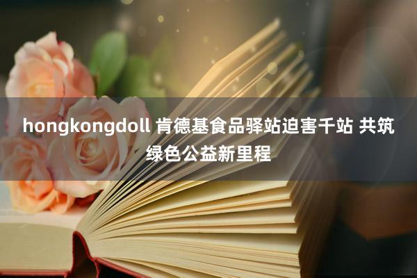 hongkongdoll 肯德基食品驿站迫害千站 共筑绿色公益新里程