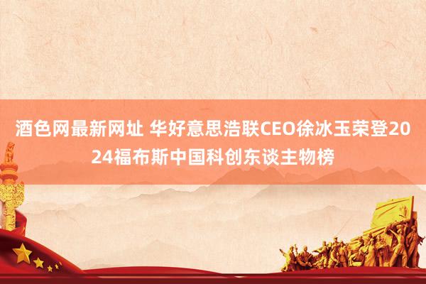 酒色网最新网址 华好意思浩联CEO徐冰玉荣登2024福布斯中国科创东谈主物榜