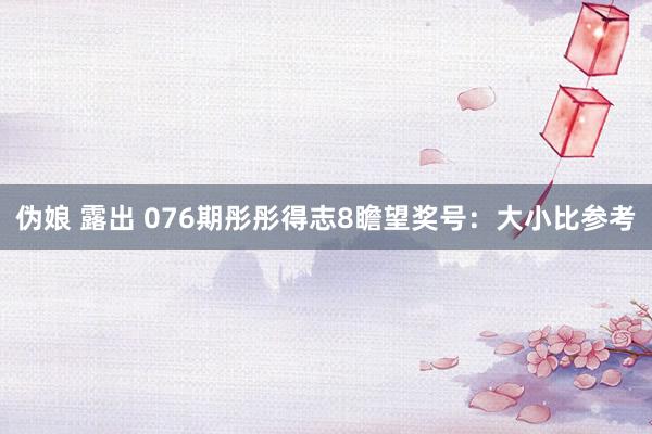 伪娘 露出 076期彤彤得志8瞻望奖号:大小比参考
