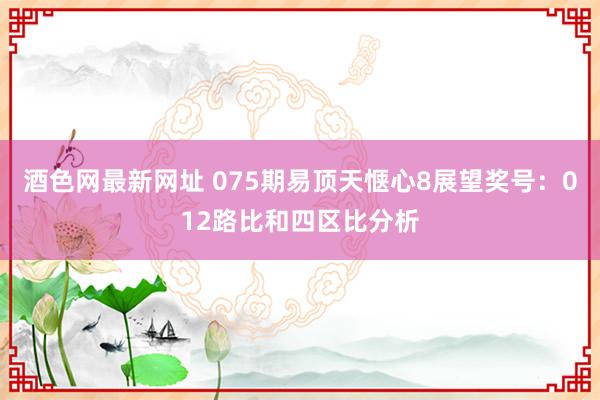 酒色网最新网址 075期易顶天惬心8展望奖号:012路比和四区比分析