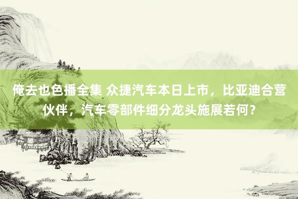 俺去也色播全集 众捷汽车本日上市,比亚迪合营伙伴,汽车零部件细分龙头施展若何?