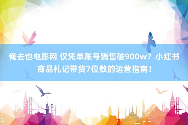 俺去也电影网 仅凭单账号销售破900w?小红书商品札记带货7位数的运营指南!