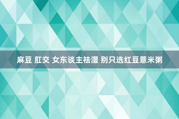 麻豆 肛交 女东谈主祛湿 别只选红豆薏米粥