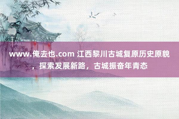 www.俺去也.com 江西黎川古城复原历史原貌,探索发展新路,古城振奋年青态