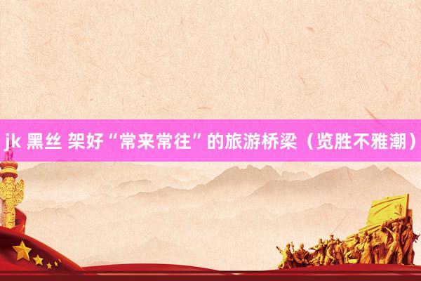 jk 黑丝 架好“常来常往”的旅游桥梁(览胜不雅潮)