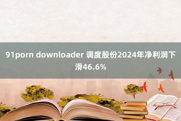 91porn downloader 调度股份2024年净利润下滑46.6%