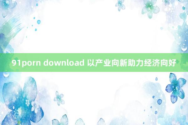 91porn download 以产业向新助力经济向好