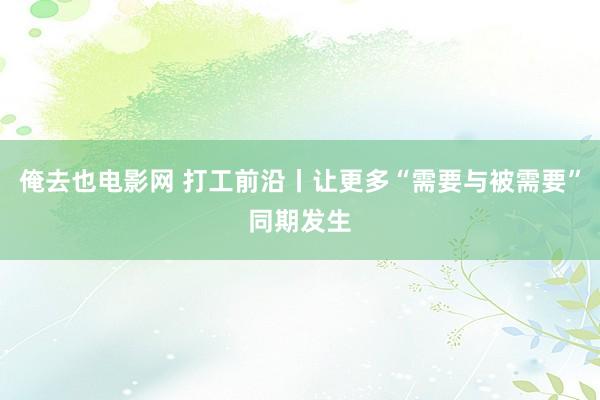 俺去也电影网 打工前沿丨让更多“需要与被需要”同期发生