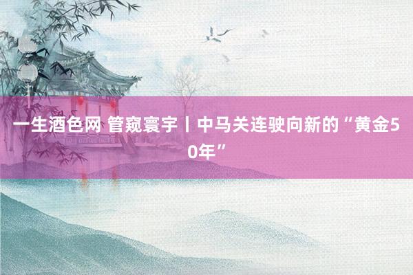 一生酒色网 管窥寰宇丨中马关连驶向新的“黄金50年”